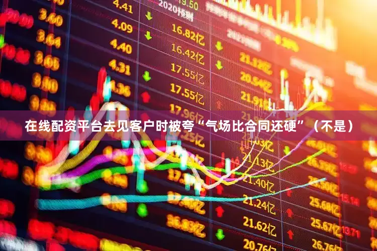 在线配资平台去见客户时被夸“气场比合同还硬”（不是）