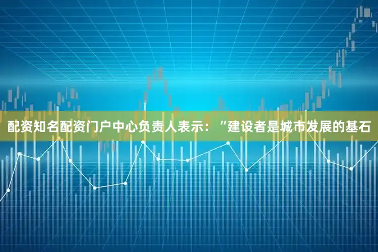 配资知名配资门户中心负责人表示：“建设者是城市发展的基石