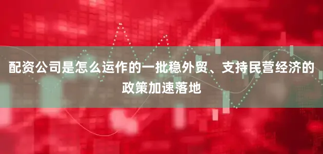 配资公司是怎么运作的一批稳外贸、支持民营经济的政策加速落地