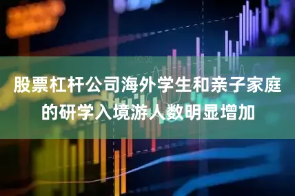 股票杠杆公司海外学生和亲子家庭的研学入境游人数明显增加