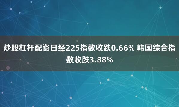 炒股杠杆配资日经225指数收跌0.66% 韩国综合指数收跌3.88%