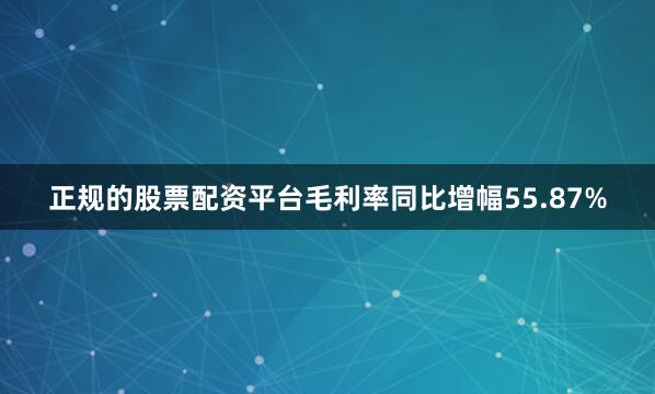 正规的股票配资平台毛利率同比增幅55.87%