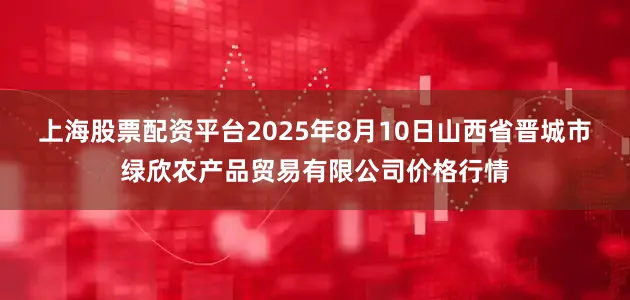 上海股票配资平台2025年8月10日山西省晋城市绿欣农产品贸易有限公司价格行情