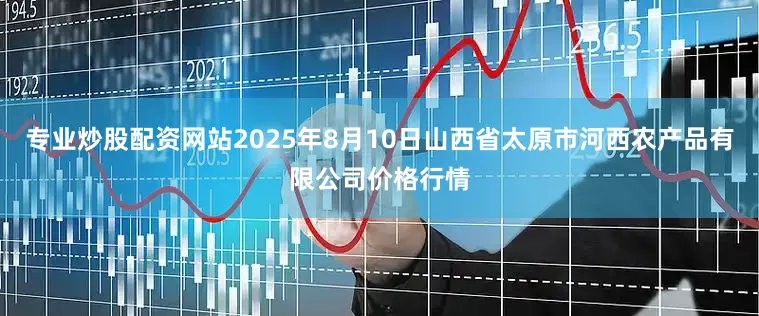 专业炒股配资网站2025年8月10日山西省太原市河西农产品有限公司价格行情