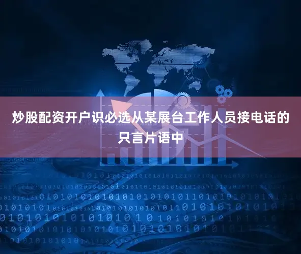 炒股配资开户识必选从某展台工作人员接电话的只言片语中