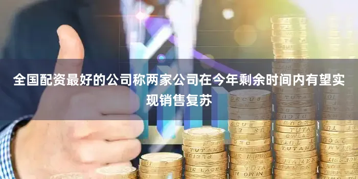 全国配资最好的公司称两家公司在今年剩余时间内有望实现销售复苏