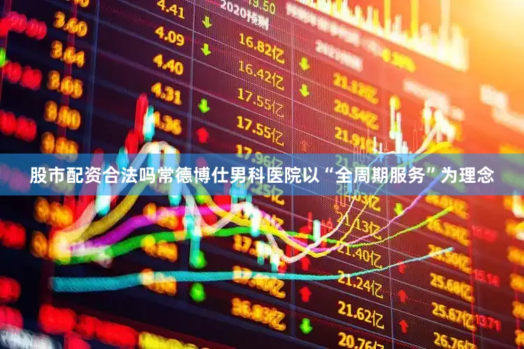 股市配资合法吗常德博仕男科医院以“全周期服务”为理念
