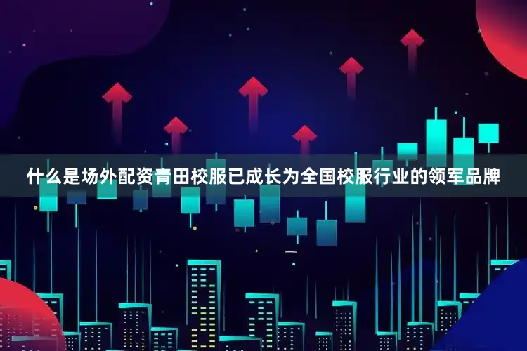 什么是场外配资青田校服已成长为全国校服行业的领军品牌